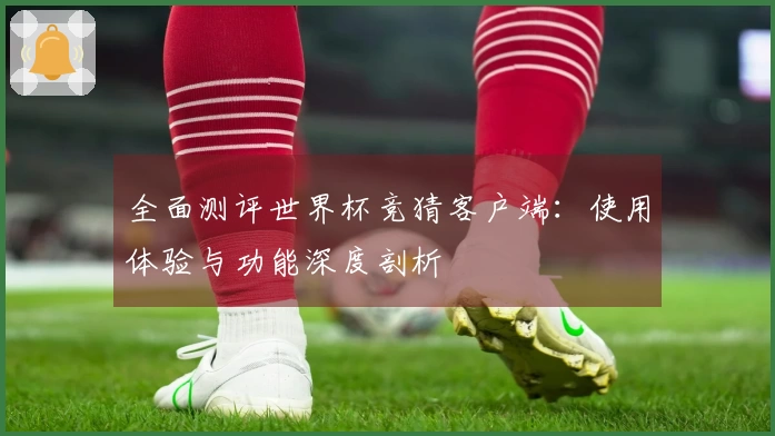全面测评世界杯竞猜客户端：使用体验与功能深度剖析