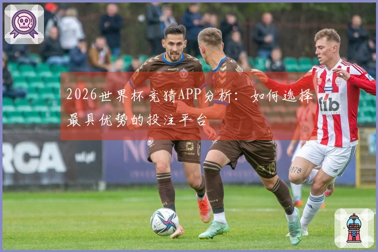 2026世界杯竞猜APP分析：如何选择最具优势的投注平台